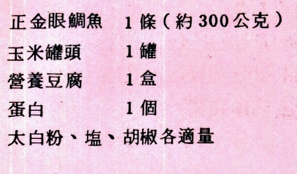 玉米魚羹材料如下：正金眼鯛魚一條(約300公)、玉米罐頭一罐、營養豆腐一盒、蛋白一個、太白粉、鹽、胡椒各適量