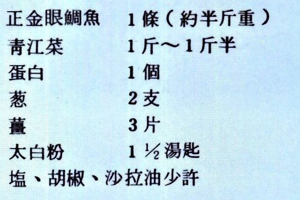 正金眼鯛魚 1條(約半斤重) 青江菜 1斤~1斤半 蛋白 1個 蔥 2支 薑 3片 太白粉 一又二分之一湯匙 鹽、胡椒、沙拉油少許